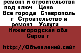 ремонт и строительства под ключ › Цена ­ 1 000 - Все города, Ставрополь г. Строительство и ремонт » Услуги   . Нижегородская обл.,Саров г.